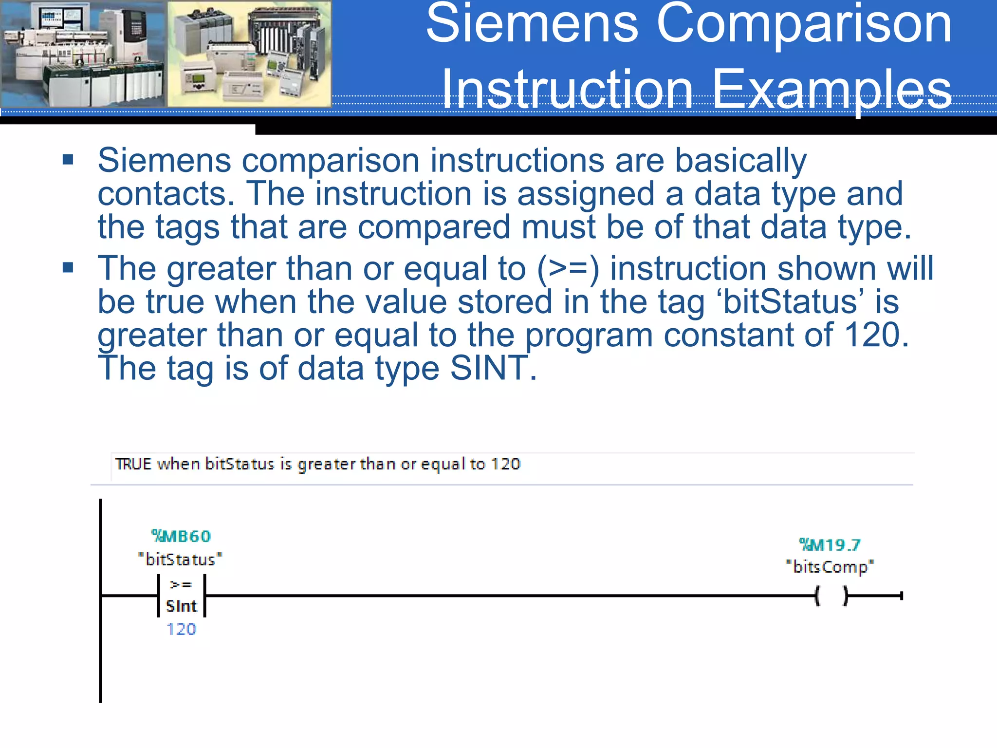 Siemens Comparison
Instruction Examples
 Siemens comparison instructions are basically
contacts. The instruction is assigned a data type and
the tags that are compared must be of that data type.
 The greater than or equal to (>=) instruction shown will
be true when the value stored in the tag ‘bitStatus’ is
greater than or equal to the program constant of 120.
The tag is of data type SINT.
 