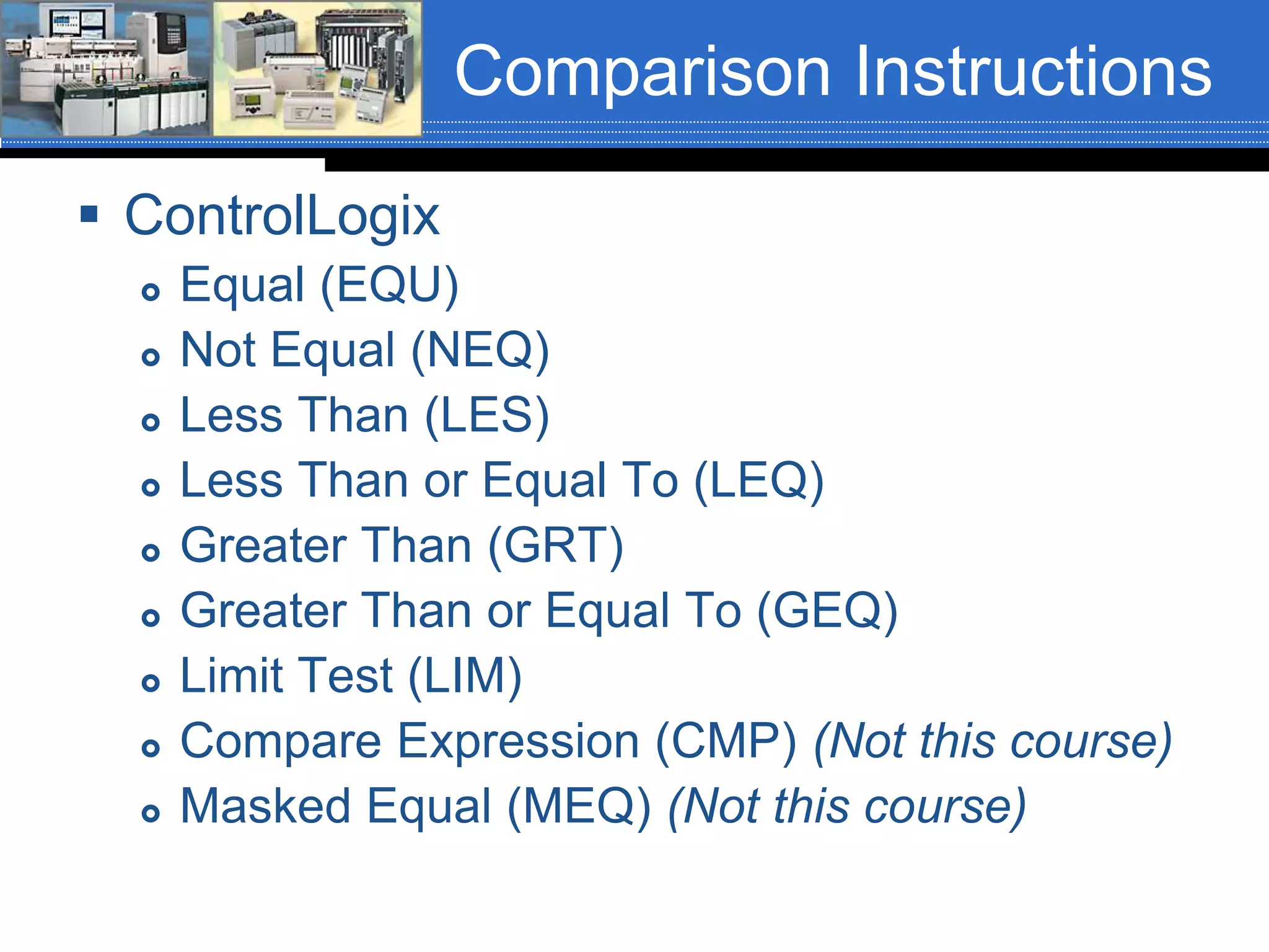Comparison Instructions
 ControlLogix
 Equal (EQU)
 Not Equal (NEQ)
 Less Than (LES)
 Less Than or Equal To (LEQ)
 Greater Than (GRT)
 Greater Than or Equal To (GEQ)
 Limit Test (LIM)
 Compare Expression (CMP) (Not this course)
 Masked Equal (MEQ) (Not this course)
 