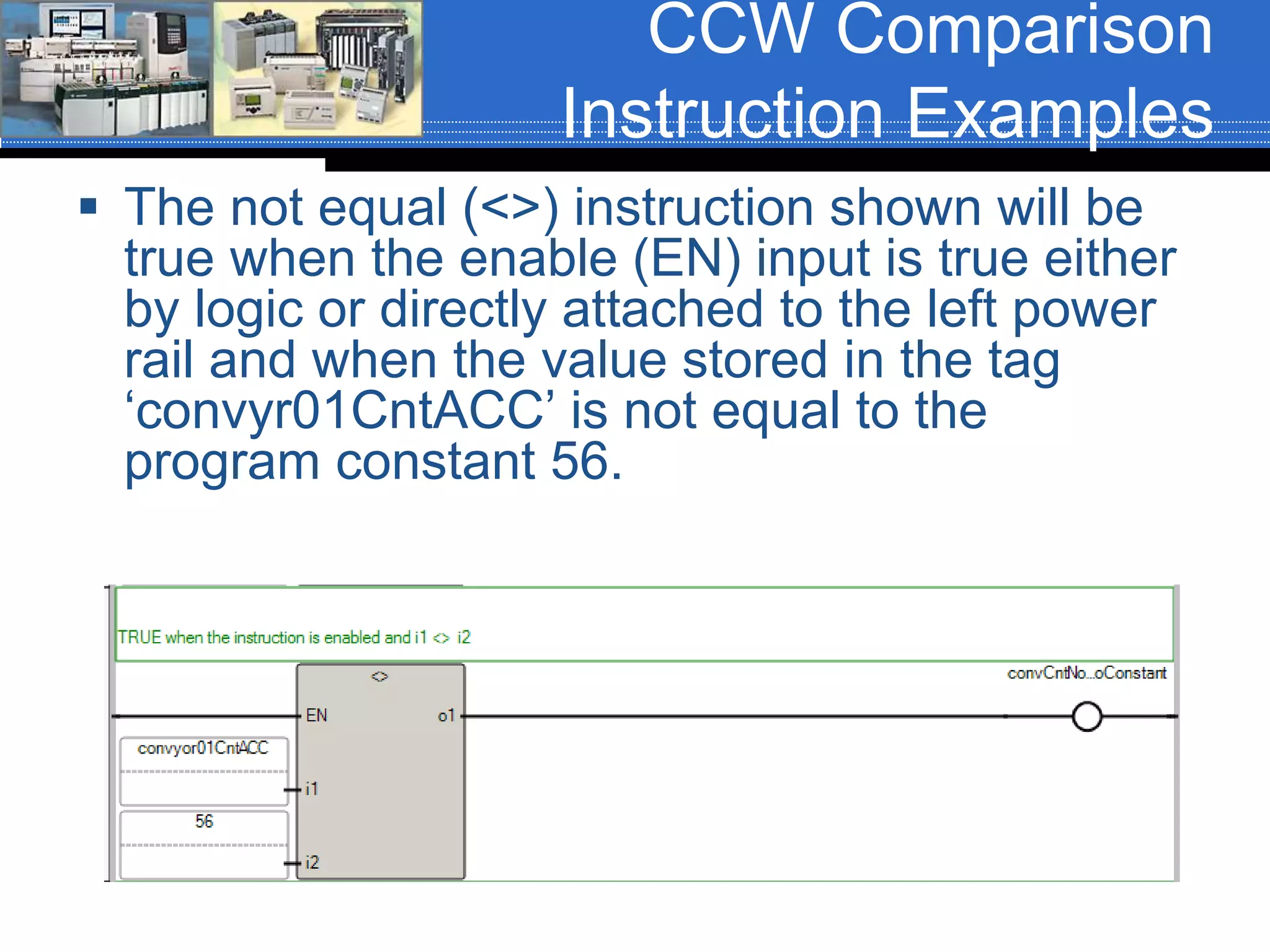 CCW Comparison
Instruction Examples
 The not equal (<>) instruction shown will be
true when the enable (EN) input is true either
by logic or directly attached to the left power
rail and when the value stored in the tag
‘convyr01CntACC’ is not equal to the
program constant 56.
 