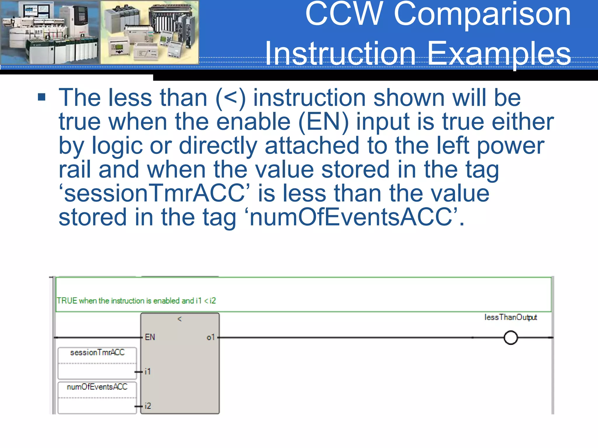 CCW Comparison
Instruction Examples
 The less than (<) instruction shown will be
true when the enable (EN) input is true either
by logic or directly attached to the left power
rail and when the value stored in the tag
‘sessionTmrACC’ is less than the value
stored in the tag ‘numOfEventsACC’.
 