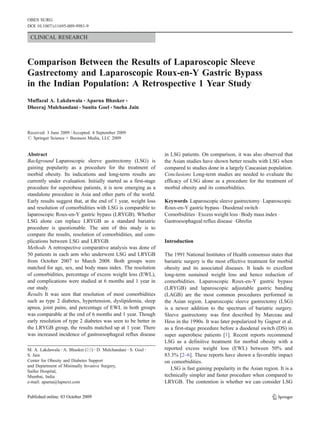 OBES SURG
DOI 10.1007/s11695-009-9981-9

 CLINICAL RESEARCH



Comparison Between the Results of Laparoscopic Sleeve
Gastrectomy and Laparoscopic Roux-en-Y Gastric Bypass
in the Indian Population: A Retrospective 1 Year Study
Muffazal A. Lakdawala & Aparna Bhasker &
Dheeraj Mulchandani & Sunita Goel & Sneha Jain



Received: 3 June 2009 / Accepted: 4 September 2009
# Springer Science + Business Media, LLC 2009


Abstract                                                         in LSG patients. On comparison, it was also observed that
Background Laparoscopic sleeve gastrectomy (LSG) is              the Asian studies have shown better results with LSG when
gaining popularity as a procedure for the treatment of           compared to studies done in a largely Caucasian population.
morbid obesity. Its indications and long-term results are        Conclusions Long-term studies are needed to evaluate the
currently under evaluation. Initially started as a first-stage   efficacy of LSG alone as a procedure for the treatment of
procedure for superobese patients, it is now emerging as a       morbid obesity and its comorbidities.
standalone procedure in Asia and other parts of the world.
Early results suggest that, at the end of 1 year, weight loss    Keywords Laparoscopic sleeve gastrectomy . Laparoscopic
and resolution of comorbidities with LSG is comparable to        Roux-en-Y gastric bypass . Duodenal switch .
laparoscopic Roux-en-Y gastric bypass (LRYGB). Whether           Comorbidities . Excess weight loss . Body mass index .
LSG alone can replace LRYGB as a standard bariatric              Gastroesophageal reflux disease . Ghrelin
procedure is questionable. The aim of this study is to
compare the results, resolution of comorbidities, and com-
plications between LSG and LRYGB.                                Introduction
Methods A retrospective comparative analysis was done of
50 patients in each arm who underwent LSG and LRYGB              The 1991 National Institutes of Health consensus states that
from October 2007 to March 2008. Both groups were                bariatric surgery is the most effective treatment for morbid
matched for age, sex, and body mass index. The resolution        obesity and its associated diseases. It leads to excellent
of comorbidities, percentage of excess weight loss (EWL),        long-term sustained weight loss and hence reduction of
and complications were studied at 6 months and 1 year in         comorbidities. Laparoscopic Roux-en-Y gastric bypass
our study.                                                       (LRYGB) and laparoscopic adjustable gastric banding
Results It was seen that resolution of most comorbidities        (LAGB) are the most common procedures performed in
such as type 2 diabetes, hypertension, dyslipidemia, sleep       the Asian region. Laparoscopic sleeve gastrectomy (LSG)
apnea, joint pains, and percentage of EWL in both groups         is a newer addition to the spectrum of bariatric surgery.
was comparable at the end of 6 months and 1 year. Though         Sleeve gastrectomy was first described by Marceau and
early resolution of type 2 diabetes was seen to be better in     Hess in the 1990s. It was later popularized by Gagner et al.
the LRYGB group, the results matched up at 1 year. There         as a first-stage procedure before a duodenal switch (DS) in
was increased incidence of gastroesophageal reflux disease       super superobese patients [1]. Recent reports recommend
                                                                 LSG as a definitive treatment for morbid obesity with a
M. A. Lakdawala : A. Bhasker (*) : D. Mulchandani : S. Goel :    reported excess weight loss (EWL) between 50% and
S. Jain                                                          83.3% [2–6]. These reports have shown a favorable impact
Center for Obesity and Diabetes Support                          on comorbidities.
and Department of Minimally Invasive Surgery,
Saifee Hospital,
                                                                    LSG is fast gaining popularity in the Asian region. It is a
Mumbai, India                                                    technically simpler and faster procedure when compared to
e-mail: aparna@lapnext.com                                       LRYGB. The contention is whether we can consider LSG
 
