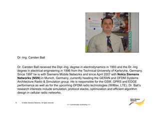 Dr.-Ing. Carsten Ball


     Dr. Carsten Ball received the Dipl.-Ing. degree in electrodynamics in 1993 and the Dr.-Ing.
     degree in electrical engineering in 1996 from the Technical University of Karlsruhe, Germany.
     Since 1997 he is with Siemens Mobile Networks and since April 2007 with Nokia Siemens
     Networks (NSN) in Munich, Germany, currently heading the GERAN and OFDM Systems
     Architecture Radio & Simulation group. He is responsible for the GSM, GPRS and EDGE
     performance as well as for the upcoming OFDM radio technologies (WiMax, LTE). Dr. Ball’s
     research interests include simulation, protocol stacks, optimization and efficient algorithm
     design in cellular radio networks.


15      © Nokia Siemens Networks. All rights reserved.
                                                         >>> Commercially not Binding <<<
 