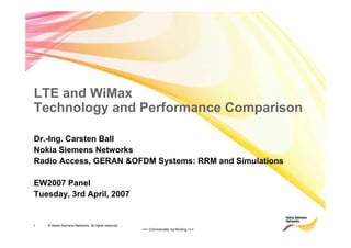 1 © Nokia Siemens Networks. All rights reserved.
>>> Commercially not Binding <<<
LTE and WiMax
Technology and Performance Comparison
Dr.-Ing. Carsten Ball
Nokia Siemens Networks
Radio Access, GERAN &OFDM Systems: RRM and Simulations
EW2007 Panel
Tuesday, 3rd April, 2007
 