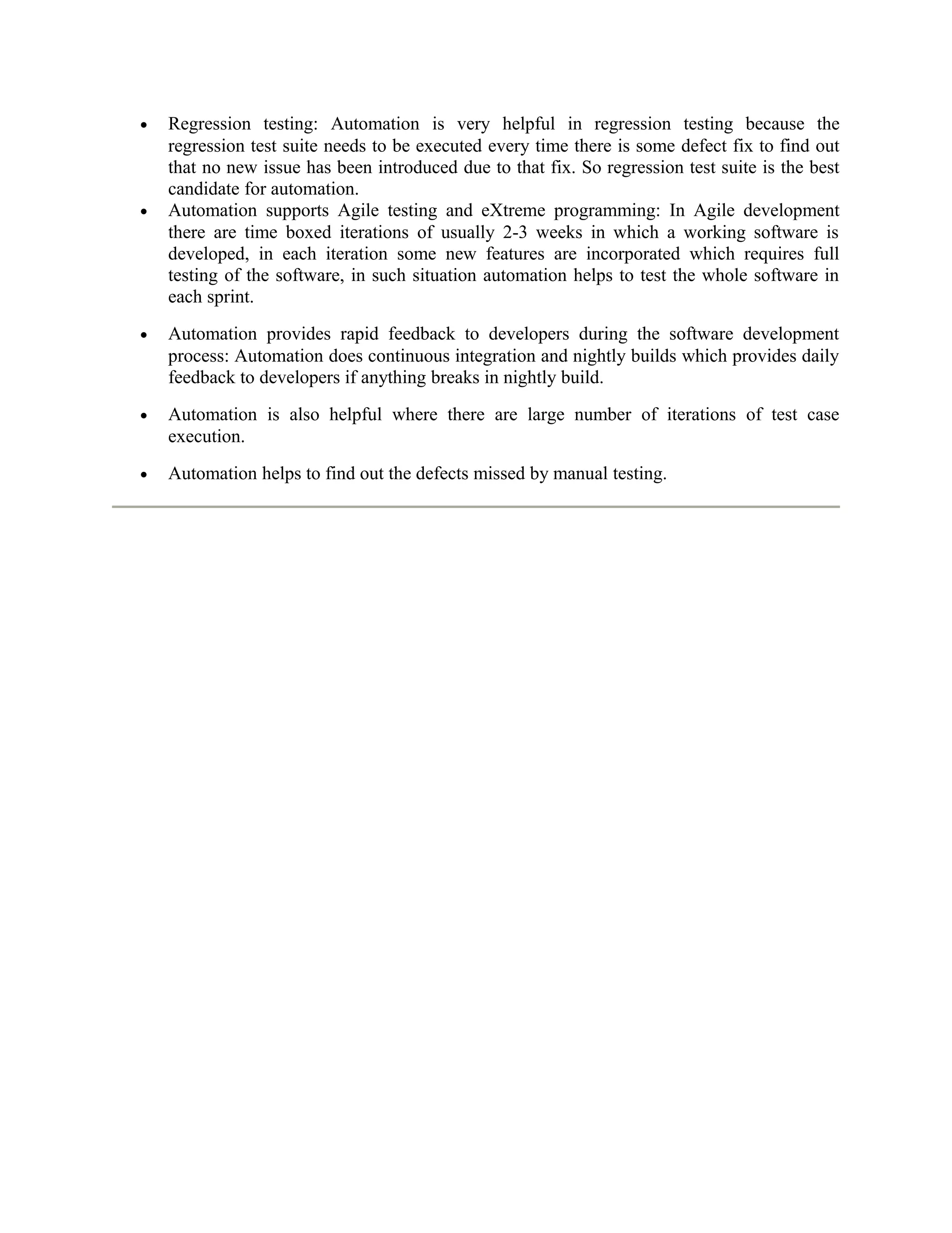 •

•

Regression testing: Automation is very helpful in regression testing because the
regression test suite needs to be executed every time there is some defect fix to find out
that no new issue has been introduced due to that fix. So regression test suite is the best
candidate for automation.
Automation supports Agile testing and eXtreme programming: In Agile development
there are time boxed iterations of usually 2-3 weeks in which a working software is
developed, in each iteration some new features are incorporated which requires full
testing of the software, in such situation automation helps to test the whole software in
each sprint.

•

Automation provides rapid feedback to developers during the software development
process: Automation does continuous integration and nightly builds which provides daily
feedback to developers if anything breaks in nightly build.

•

Automation is also helpful where there are large number of iterations of test case
execution.

•

Automation helps to find out the defects missed by manual testing.

 