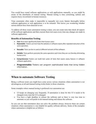 You would have tested software applications or web applications manually, so you might be
aware of the drawbacks of manual testing. Manual testing is time consuming, tedious and
requires heavy investment in human resources.
Time constraints often make it impossible to manually test every feature thoroughly before
software application or web application is to be released. This leaves you wondering whether
serious defects have been detected or not.
To address all these issues automation testing is done, you can create tests that check all aspects
of the software applications and then execute these test cases every time any changes are made in
software application.

Benefits of Automation Testing
•
•

Fast: Runs tests significantly faster than human users.
Repeatable: Testers can test how the website or software reacts after repeated execution of the
same operation.

•

Reusable: Tests can be re-used on different versions of the software.

•

Reliable: Tests perform precisely the same operation each time they are run thereby eliminating
human error.

•

Comprehensive: Testers can build test suites of tests that covers every feature in software
software application.

•

Programmable: Testers can program sophisticated tests that bring hidden
information.

When to automate Software Testing
Being a software tester you might have come across various situations where automation is not
advantageous at all and manual testing works better in those situations.
Some examples where manual testing is preferred over automation are:
•
•

UI keeps on changing very frequently. If automation is done for this UI it needs to be
changed every time the UI is changed.
You have a tight deadline to release the software and so there is very less time to
automate so you will prefer to do manual testing and release the software.

So you can see that automation does not solve the problem always, however there are certain
situations where automation is very helpful for quality software delivery. Some of the examples
where automation is helpful are as follows:

 