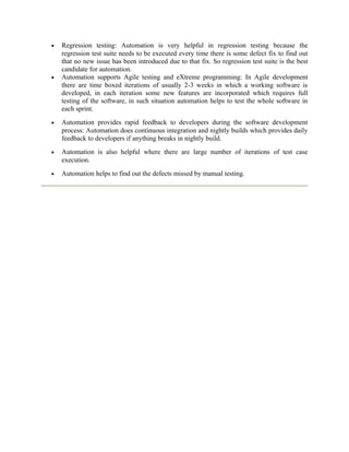 •

•

Regression testing: Automation is very helpful in regression testing because the
regression test suite needs to be executed every time there is some defect fix to find out
that no new issue has been introduced due to that fix. So regression test suite is the best
candidate for automation.
Automation supports Agile testing and eXtreme programming: In Agile development
there are time boxed iterations of usually 2-3 weeks in which a working software is
developed, in each iteration some new features are incorporated which requires full
testing of the software, in such situation automation helps to test the whole software in
each sprint.

•

Automation provides rapid feedback to developers during the software development
process: Automation does continuous integration and nightly builds which provides daily
feedback to developers if anything breaks in nightly build.

•

Automation is also helpful where there are large number of iterations of test case
execution.

•

Automation helps to find out the defects missed by manual testing.

 