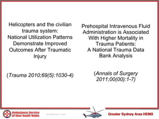 Prehospital Intravenous Fluid Administration is Associated With Higher Mortality in Trauma Patients: A National Trauma Data Bank Analysis ( Annals of Surgery 2011;00(00):1-7) Helicopters and the civilian trauma system: National Utilization Patterns Demonstrate Improved Outcomes After Traumatic Injury ( Trauma 2010;69(5):1030-4) 