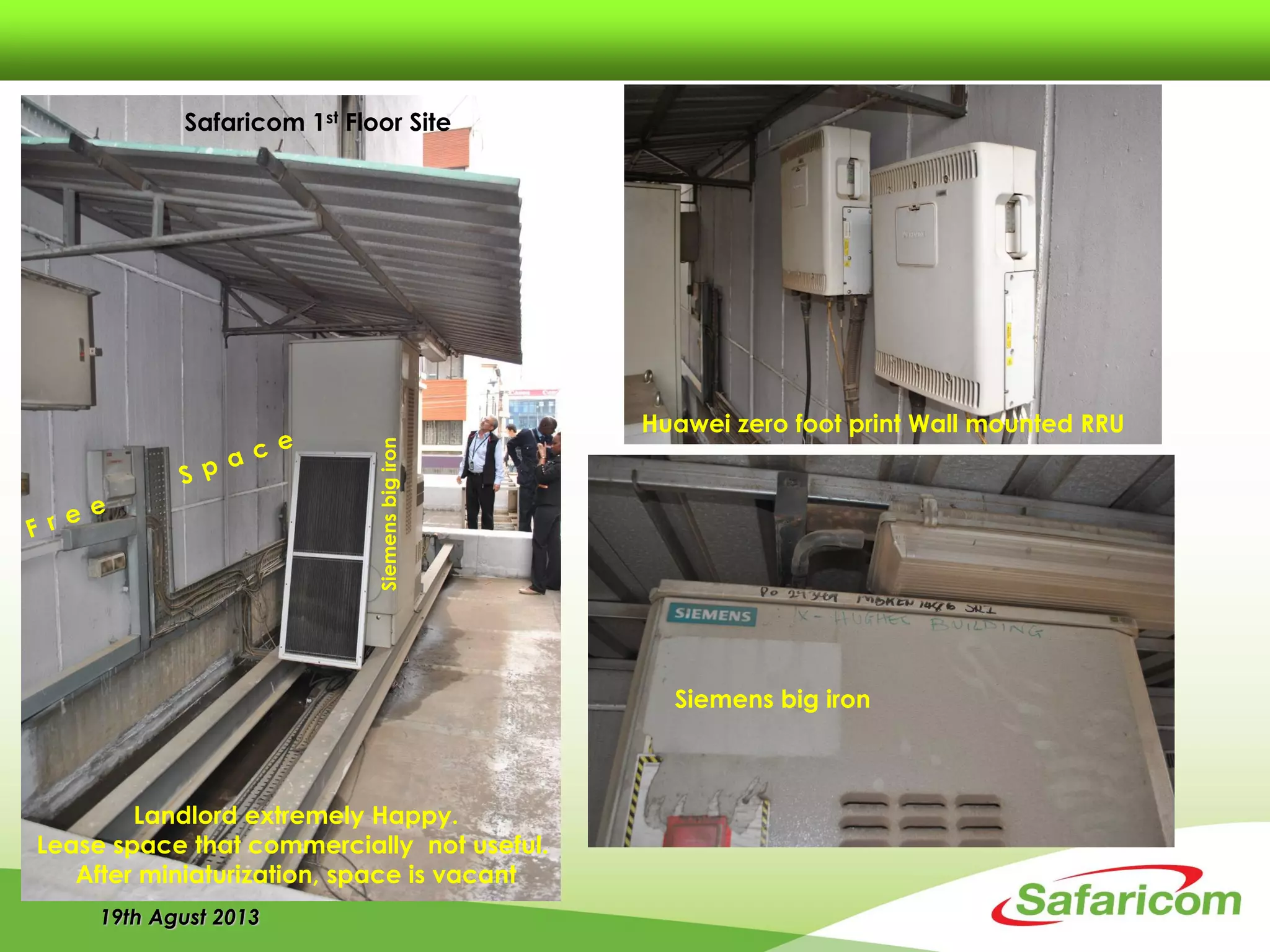 19th Agust 2013
Safaricom 1st Floor Site
Siemens big iron
Huawei zero foot print Wall mounted RRU
Siemensbigiron
Landlord extremely Happy.
Lease space that commercially not useful.
After miniaturization, space is vacant