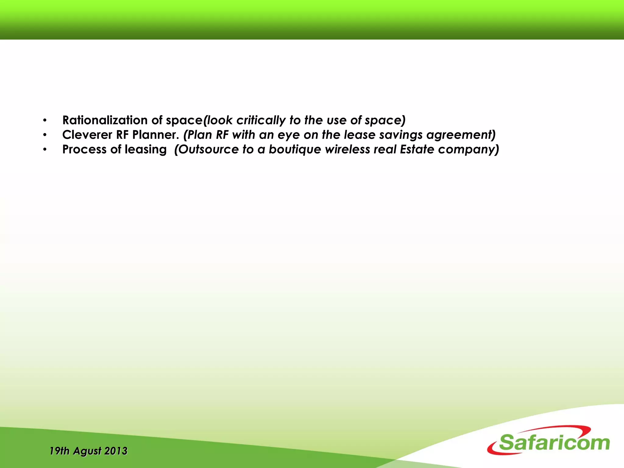 19th Agust 2013
• Rationalization of space(look critically to the use of space)
• Cleverer RF Planner. (Plan RF with an eye on the lease savings agreement)
• Process of leasing (Outsource to a boutique wireless real Estate company)