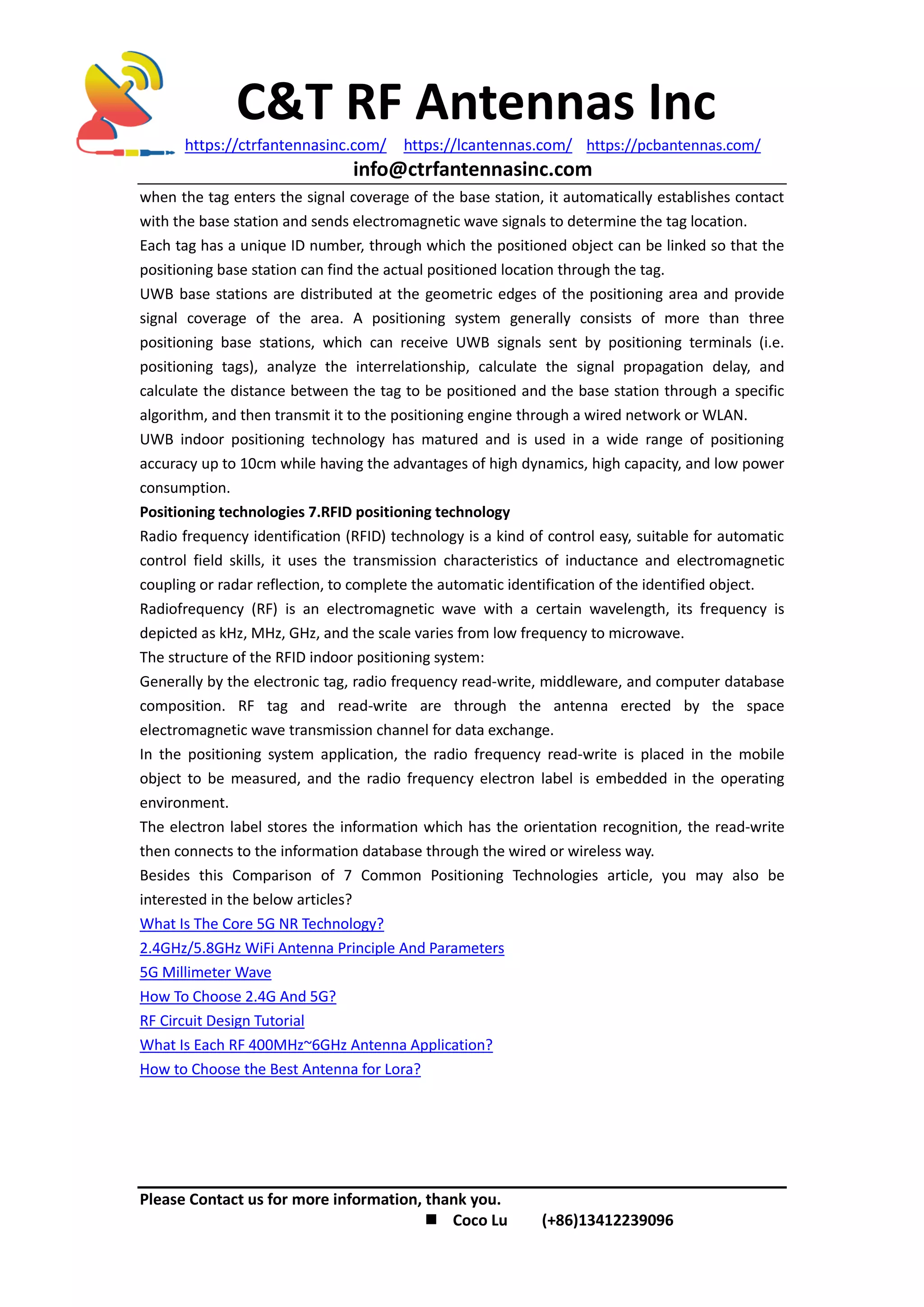 C&T RF Antennas Inc
https://ctrfantennasinc.com/ https://lcantennas.com/ https://pcbantennas.com/
info@ctrfantennasinc.com
Please Contact us for more information, thank you.
 Coco Lu (+86)13412239096
when the tag enters the signal coverage of the base station, it automatically establishes contact
with the base station and sends electromagnetic wave signals to determine the tag location.
Each tag has a unique ID number, through which the positioned object can be linked so that the
positioning base station can find the actual positioned location through the tag.
UWB base stations are distributed at the geometric edges of the positioning area and provide
signal coverage of the area. A positioning system generally consists of more than three
positioning base stations, which can receive UWB signals sent by positioning terminals (i.e.
positioning tags), analyze the interrelationship, calculate the signal propagation delay, and
calculate the distance between the tag to be positioned and the base station through a specific
algorithm, and then transmit it to the positioning engine through a wired network or WLAN.
UWB indoor positioning technology has matured and is used in a wide range of positioning
accuracy up to 10cm while having the advantages of high dynamics, high capacity, and low power
consumption.
Positioning technologies 7.RFID positioning technology
Radio frequency identification (RFID) technology is a kind of control easy, suitable for automatic
control field skills, it uses the transmission characteristics of inductance and electromagnetic
coupling or radar reflection, to complete the automatic identification of the identified object.
Radiofrequency (RF) is an electromagnetic wave with a certain wavelength, its frequency is
depicted as kHz, MHz, GHz, and the scale varies from low frequency to microwave.
The structure of the RFID indoor positioning system:
Generally by the electronic tag, radio frequency read-write, middleware, and computer database
composition. RF tag and read-write are through the antenna erected by the space
electromagnetic wave transmission channel for data exchange.
In the positioning system application, the radio frequency read-write is placed in the mobile
object to be measured, and the radio frequency electron label is embedded in the operating
environment.
The electron label stores the information which has the orientation recognition, the read-write
then connects to the information database through the wired or wireless way.
Besides this Comparison of 7 Common Positioning Technologies article, you may also be
interested in the below articles?
What Is The Core 5G NR Technology?
2.4GHz/5.8GHz WiFi Antenna Principle And Parameters
5G Millimeter Wave
How To Choose 2.4G And 5G?
RF Circuit Design Tutorial
What Is Each RF 400MHz~6GHz Antenna Application?
How to Choose the Best Antenna for Lora?
 