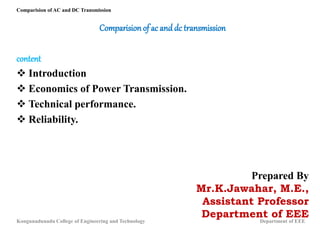 Comparision of ac and dc transmission
content
 Introduction
 Economics of Power Transmission.
 Technical performance.
 Reliability.
Prepared By
Mr.K.Jawahar, M.E.,
Assistant Professor
Department of EEE
Comparision of AC and DC Transmission
Kongunadunadu College of Engineering and Technology Department of EEE
 