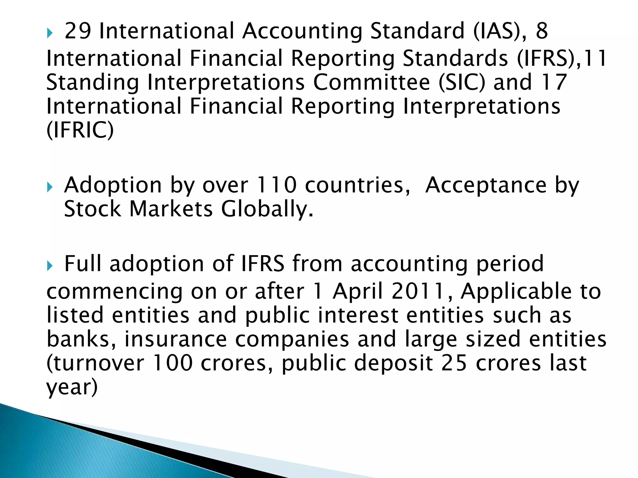  29 International Accounting Standard (IAS), 8
International Financial Reporting Standards (IFRS),11
Standing Interpretations Committee (SIC) and 17
International Financial Reporting Interpretations
(IFRIC)

   Adoption by over 110 countries, Acceptance by
    Stock Markets Globally.

 Full adoption of IFRS from accounting period
commencing on or after 1 April 2011, Applicable to
listed entities and public interest entities such as
banks, insurance companies and large sized entities
(turnover 100 crores, public deposit 25 crores last
year)
 