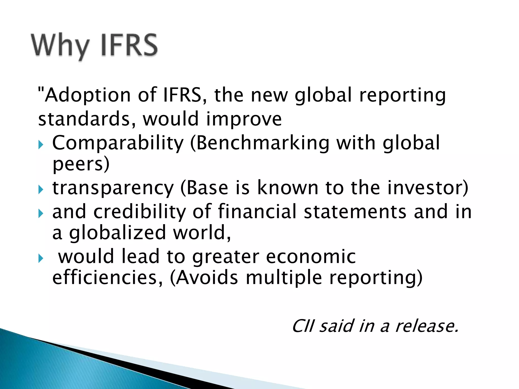 "Adoption of IFRS, the new global reporting
standards, would improve
 Comparability (Benchmarking with global
  peers)
 transparency (Base is known to the investor)
 and credibility of financial statements and in
  a globalized world,
 would lead to greater economic
  efficiencies, (Avoids multiple reporting)

                           CII said in a release.
 