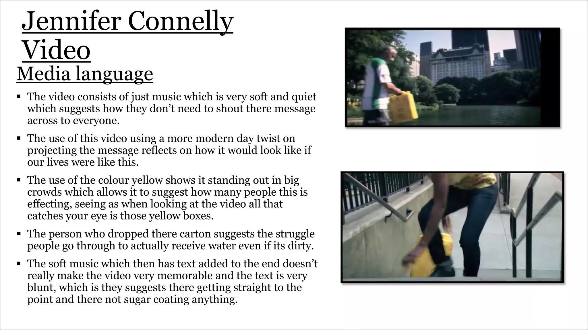 Jennifer Connelly
Video
Media language
 The video consists of just music which is very soft and quiet
which suggests how they don’t need to shout there message
across to everyone.
 The use of this video using a more modern day twist on
projecting the message reflects on how it would look like if
our lives were like this.
 The use of the colour yellow shows it standing out in big
crowds which allows it to suggest how many people this is
effecting, seeing as when looking at the video all that
catches your eye is those yellow boxes.
 The person who dropped there carton suggests the struggle
people go through to actually receive water even if its dirty.
 The soft music which then has text added to the end doesn’t
really make the video very memorable and the text is very
blunt, which is they suggests there getting straight to the
point and there not sugar coating anything.
 