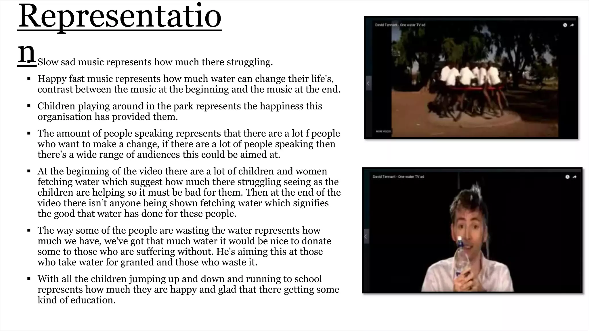 Representatio
n Slow sad music represents how much there struggling.
 Happy fast music represents how much water can change their life's,
contrast between the music at the beginning and the music at the end.
 Children playing around in the park represents the happiness this
organisation has provided them.
 The amount of people speaking represents that there are a lot f people
who want to make a change, if there are a lot of people speaking then
there's a wide range of audiences this could be aimed at.
 At the beginning of the video there are a lot of children and women
fetching water which suggest how much there struggling seeing as the
children are helping so it must be bad for them. Then at the end of the
video there isn’t anyone being shown fetching water which signifies
the good that water has done for these people.
 The way some of the people are wasting the water represents how
much we have, we've got that much water it would be nice to donate
some to those who are suffering without. He's aiming this at those
who take water for granted and those who waste it.
 With all the children jumping up and down and running to school
represents how much they are happy and glad that there getting some
kind of education.
 