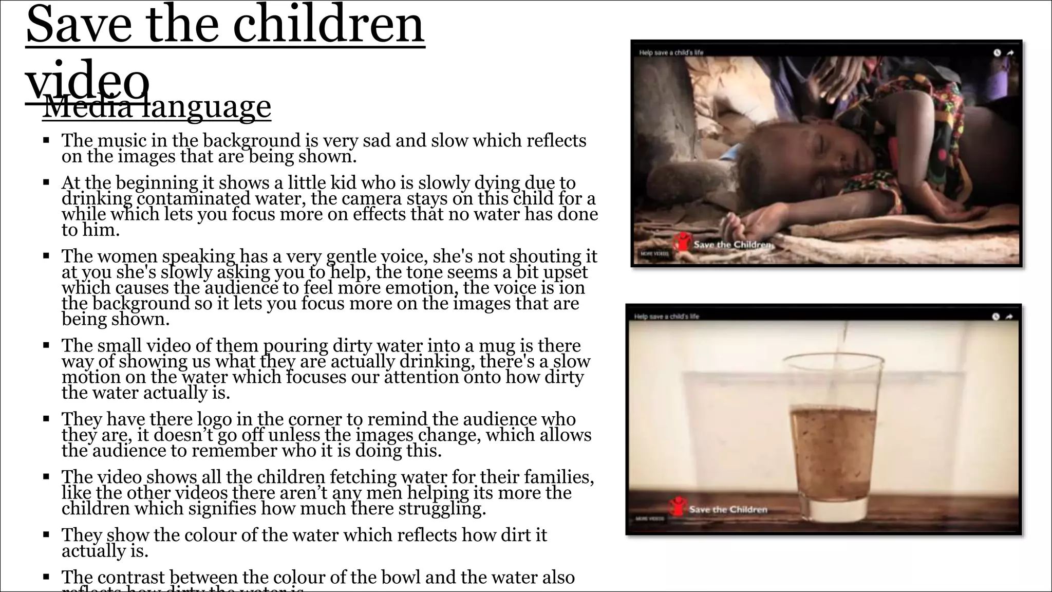 Save the children
videoMedia language
 The music in the background is very sad and slow which reflects
on the images that are being shown.
 At the beginning it shows a little kid who is slowly dying due to
drinking contaminated water, the camera stays on this child for a
while which lets you focus more on effects that no water has done
to him.
 The women speaking has a very gentle voice, she's not shouting it
at you she's slowly asking you to help, the tone seems a bit upset
which causes the audience to feel more emotion, the voice is ion
the background so it lets you focus more on the images that are
being shown.
 The small video of them pouring dirty water into a mug is there
way of showing us what they are actually drinking, there's a slow
motion on the water which focuses our attention onto how dirty
the water actually is.
 They have there logo in the corner to remind the audience who
they are, it doesn’t go off unless the images change, which allows
the audience to remember who it is doing this.
 The video shows all the children fetching water for their families,
like the other videos there aren’t any men helping its more the
children which signifies how much there struggling.
 They show the colour of the water which reflects how dirt it
actually is.
 The contrast between the colour of the bowl and the water also
 