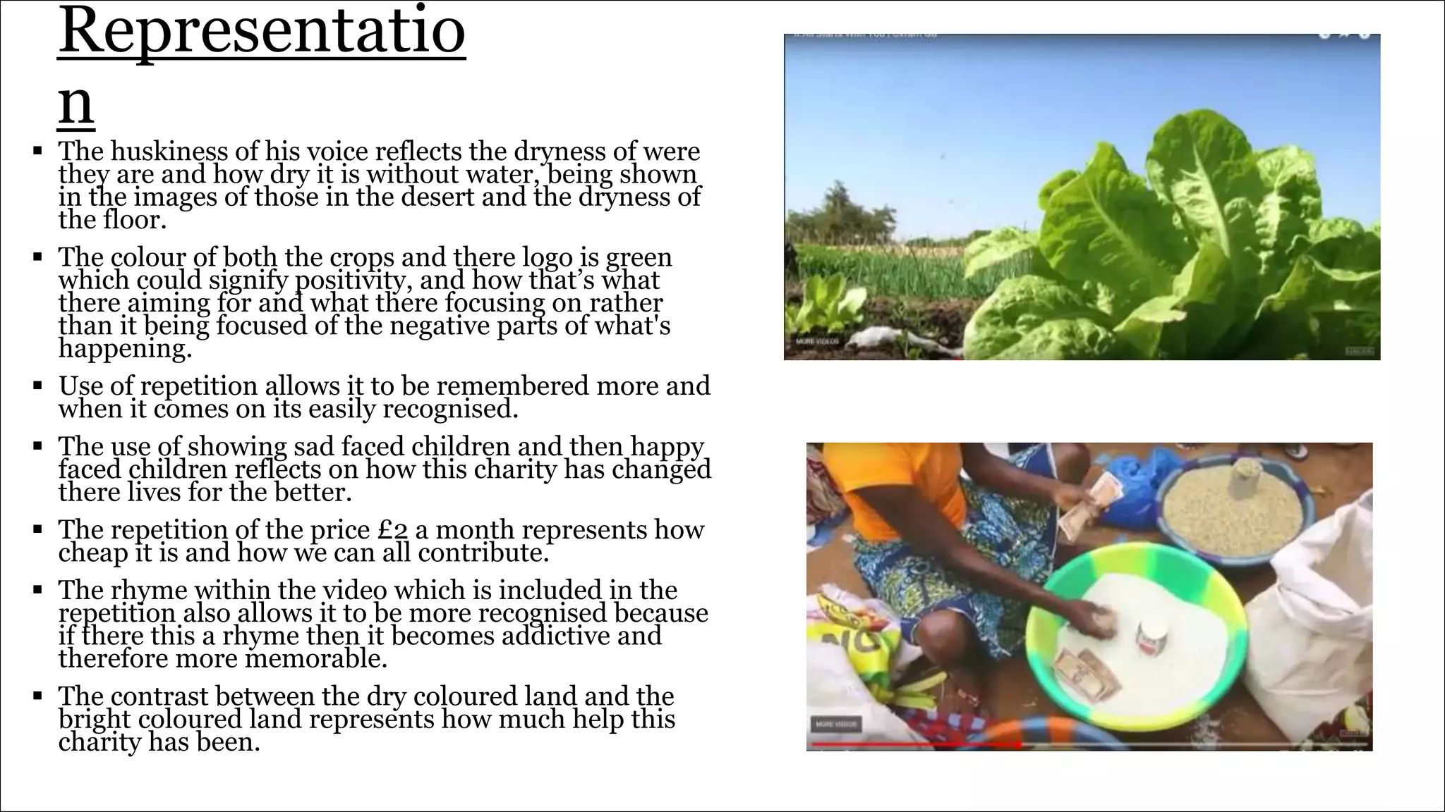 Representatio
n
 The huskiness of his voice reflects the dryness of were
they are and how dry it is without water, being shown
in the images of those in the desert and the dryness of
the floor.
 The colour of both the crops and there logo is green
which could signify positivity, and how that’s what
there aiming for and what there focusing on rather
than it being focused of the negative parts of what's
happening.
 Use of repetition allows it to be remembered more and
when it comes on its easily recognised.
 The use of showing sad faced children and then happy
faced children reflects on how this charity has changed
there lives for the better.
 The repetition of the price £2 a month represents how
cheap it is and how we can all contribute.
 The rhyme within the video which is included in the
repetition also allows it to be more recognised because
if there this a rhyme then it becomes addictive and
therefore more memorable.
 The contrast between the dry coloured land and the
bright coloured land represents how much help this
charity has been.
 