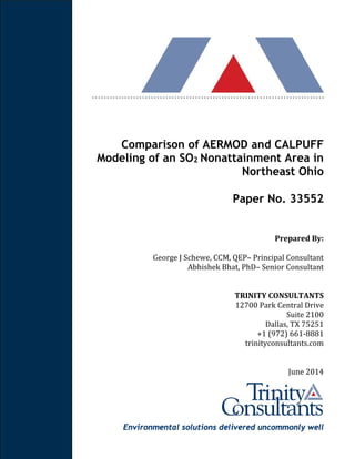 Environmental solutions delivered uncommonly well
Comparison of AERMOD and CALPUFF
Modeling of an SO2 Nonattainment Area in
Northeast Ohio
Paper No. 33552
Prepared	By:	
George	J	Schewe,	CCM,	QEP–	Principal	Consultant	
Abhishek	Bhat,	PhD–	Senior	Consultant	
TRINITY	CONSULTANTS	
12700 Park Central Drive
Suite 2100
Dallas, TX 75251
+1 (972) 661-8881
trinityconsultants.com	
June	2014
 