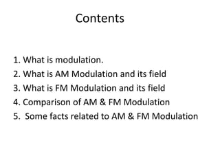 Contents
1. What is modulation.
2. What is AM Modulation and its field
3. What is FM Modulation and its field
4. Comparison of AM & FM Modulation
5. Some facts related to AM & FM Modulation
 