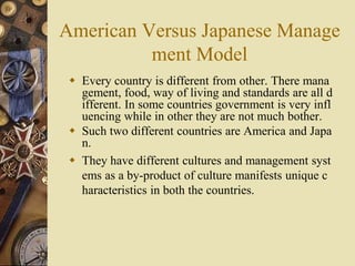 American Versus Japanese Manage
ment Model
 Every country is different from other. There mana
gement, food, way of living...