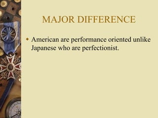 MAJOR DIFFERENCE
 American are performance oriented unlike
Japanese who are perfectionist.
 