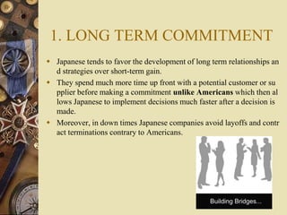 1. LONG TERM COMMITMENT
 Japanese tends to favor the development of long term relationships an
d strategies over short-te...
