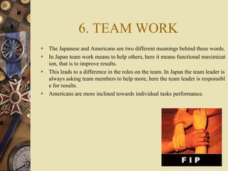 6. TEAM WORK
 The Japanese and Americans see two different meanings behind these words.
 In Japan team work means to hel...