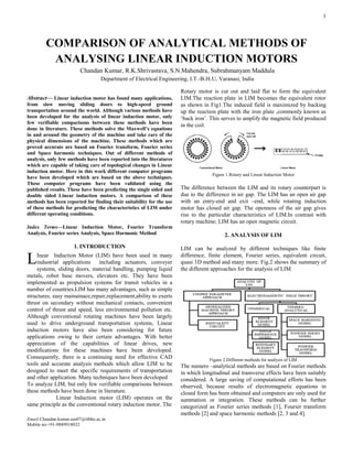 1

Abstract— Linear induction motor has found many applications,
from slow moving sliding doors to high-speed ground
transportation around the world. Although various methods have
been developed for the analysis of linear induction motor, only
few verifiable comparisons between these methods have been
done in literature. These methods solve the Maxwell’s equations
in and around the geometry of the machine and take care of the
physical dimensions of the machine. These methods which are
proved accurate are based on Fourier transform, Fourier series
and Space harmonic techniques. Out of different methods of
analysis, only few methods have been reported into the literatures
which are capable of taking care of topological changes in Linear
induction motor. Here in this work different computer programs
have been developed which are based on the above techniques.
These computer programs have been validated using the
published results. These have been predicting the single sided and
double sided Linear induction motors. A comparison of these
methods has been reported for finding their suitability for the use
of these methods for predicting the characteristics of LIM under
different operating conditions.
Index Terms—Linear Induction Motor, Fourier Transform
Analysis, Fourier series Analysis, Space Harmonic Method
1. INTRODUCTION
Inear Induction Motor (LIM) have been used in many
industrial applications including actuators, conveyer
systems, sliding doors, material handling, pumping liquid
metals, robot base movers, elevators etc. They have been
implemented as propulsion systems for transit vehicles in a
number of countries.LIM has many advantages, such as simple
structures, easy mainainace,repair,replacement,ability to exerts
thrust on secondary without mechanical contacts, convenient
control of thrust and speed, less environmental pollution etc.
Although conventional rotating machines have been largely
used to drive underground transportation systems, Linear
induction motors have also been considering for future
applications owing to their certain advantages. With better
appreciation of the capabilities of linear drives, new
modifications for these machines have been developed.
Consequently, there is a continuing need for effective CAD
tools and accurate analysis methods which allow LIM to be
designed to meet the specific requirements of transportation
and other application. Many techniques have been developed
To analyze LIM, but only few verifiable comparisons between
these methods have been done in literature.
Linear Induction motor (LIM) operates on the
same principle as the conventional rotary induction motor. The
Email:Chandan.kumar.eee07@itbhu.ac.in
Mobile no:+91-9889918032
Rotary motor is cut out and laid flat to form the equivalent
LIM.The reaction plate in LIM becomes the equivalent rotor
as shown in Fig1.The induced field is maximized by backing
up the reaction plate with the iron plate ,commonly known as
‘back iron’. This serves to amplify the magnetic field produced
in the coil.
Figure 1.Rotary and Linear Induction Motor
The difference between the LIM and its rotary counterpart is
due to the difference in air gap. The LIM has an open air gap
with an entry-end and exit –end, while rotating induction
motor has closed air gap. The openness of the air gap gives
rise to the particular characteristics of LIM.In contrast with
rotary machine; LIM has an open magnetic circuit.
2. ANALYSIS OF LIM
LIM can be analyzed by different techniques like finite
difference, finite element, Fourier series, equivalent circuit,
quasi 1D method and many more. Fig.2 shows the summary of
the different approaches for the analysis of LIM.
Figure 2.Different methods for analysis of LIM
The numero –analytical methods are based on Fourier methods
in which longitudinal and transverse effects have been suitably
considered. A large saving of computational efforts has been
observed, because results of electromagnetic equations in
closed form has been obtained and computers are only used for
summation or integration. These methods can be further
categorized as Fourier series methods [1], Fourier transform
methods [2] and space harmonic methods [2, 3 and 4].
COMPARISON OF ANALYTICAL METHODS OF
ANALYSING LINEAR INDUCTION MOTORS
Chandan Kumar, R.K.Shrivastava, S.N.Mahendra, Subrahmanyam Maddula
Department of Electrical Engineering, I.T.-B.H.U, Varanasi, India
L
 