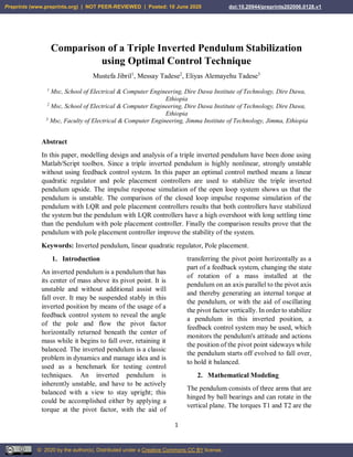1
Comparison of a Triple Inverted Pendulum Stabilization
using Optimal Control Technique
Mustefa Jibril1
, Messay Tadese2
, Eliyas Alemayehu Tadese3
1
Msc, School of Electrical & Computer Engineering, Dire Dawa Institute of Technology, Dire Dawa,
Ethiopia
2
Msc, School of Electrical & Computer Engineering, Dire Dawa Institute of Technology, Dire Dawa,
Ethiopia
3
Msc, Faculty of Electrical & Computer Engineering, Jimma Institute of Technology, Jimma, Ethiopia
Abstract
In this paper, modelling design and analysis of a triple inverted pendulum have been done using
Matlab/Script toolbox. Since a triple inverted pendulum is highly nonlinear, strongly unstable
without using feedback control system. In this paper an optimal control method means a linear
quadratic regulator and pole placement controllers are used to stabilize the triple inverted
pendulum upside. The impulse response simulation of the open loop system shows us that the
pendulum is unstable. The comparison of the closed loop impulse response simulation of the
pendulum with LQR and pole placement controllers results that both controllers have stabilized
the system but the pendulum with LQR controllers have a high overshoot with long settling time
than the pendulum with pole placement controller. Finally the comparison results prove that the
pendulum with pole placement controller improve the stability of the system.
Keywords: Inverted pendulum, linear quadratic regulator, Pole placement.
1. Introduction
An inverted pendulum is a pendulum that has
its center of mass above its pivot point. It is
unstable and without additional assist will
fall over. It may be suspended stably in this
inverted position by means of the usage of a
feedback control system to reveal the angle
of the pole and flow the pivot factor
horizontally returned beneath the center of
mass while it begins to fall over, retaining it
balanced. The inverted pendulum is a classic
problem in dynamics and manage idea and is
used as a benchmark for testing control
techniques. An inverted pendulum is
inherently unstable, and have to be actively
balanced with a view to stay upright; this
could be accomplished either by applying a
torque at the pivot factor, with the aid of
transferring the pivot point horizontally as a
part of a feedback system, changing the state
of rotation of a mass installed at the
pendulum on an axis parallel to the pivot axis
and thereby generating an internal torque at
the pendulum, or with the aid of oscillating
the pivot factor vertically. In order to stabilize
a pendulum in this inverted position, a
feedback control system may be used, which
monitors the pendulum's attitude and actions
the position of the pivot point sideways while
the pendulum starts off evolved to fall over,
to hold it balanced.
2. Mathematical Modeling
The pendulum consists of three arms that are
hinged by ball bearings and can rotate in the
vertical plane. The torques T1 and T2 are the
Preprints (www.preprints.org) | NOT PEER-REVIEWED | Posted: 10 June 2020 doi:10.20944/preprints202006.0128.v1
© 2020 by the author(s). Distributed under a Creative Commons CC BY license.
 