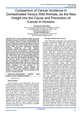 Journal of Multidisciplinary Engineering Science and Technology (JMEST)
ISSN: 2458-9403
Vol. 4 Issue 7, July - 2017
www.jmest.org
JMESTN42352028 7579
Comparison of Cancer Incidence in
Domesticated Versus Wild Animals, as the New
Insight into the Cause and Prevention of
Cancer in Humans
*
Somayeh Zaminpira Ms.c.
Ms.c. in Clinical Psychology, Olom Tahghighat University
1
Young Researchers and Elite club, Tehran, Iran
Banafsheh_pira@yahoo.com
Sorush Niknamian Bs.c.
2
Young Researchers and Elite Club, Tehran. Iran
Sorushniknamian61@gmail.com
Abstract—This review research article has gone
through the cancer incidence in domesticated and
wild animals. Cancer causes approximately 50
percent of deaths in pets over the age of 10. Some
common types of cancers in pets include are skin,
breast, head and neck, lymphoma, leukemia,
testicular, abdominal, and bone. Cancers
commonly found in pets that are also commonly
found in humans are lymphoma, melanoma, and
osteosarcoma. The two most common household
pets, dogs tend to get cancer at a higher rate than
cats. The cancer may be treatable depending on
cancer type and the treatment options for dogs
and cats are similar to those for humans. The
cancer incidence in wild animals is much less
than domesticated animals which are due to their
lifestyle and nutrition type. The reason behind the
cancer incidence in wild animals is the
environmental parasites, viruses, bacteria and
fungi. It seems the traditional lifestyle and
nutrition is very important in the prevention of the
cancer in humans as well.
Keywords—Domesticated animals, wild
animals, cancer, traditional nutrition
I. INTRODUCTION
Peto's paradox
Peto's Paradox is the observation, that at the
species level, the incidence of cancer does not appear
to correlate with the number of cells in an organism.
[58] For instance, the incidence of cancer in humans
is much higher than the incidence of cancer in whales.
[59] This is despite the fact that a whale has many
more cells than a human. If the probability of
carcinogenesis were constant across cells, one would
expect whales to have a higher incidence of cancer
than humans. The same is true of elephants. In
October 2015, two independent studies showed that
elephants have 20 copies of a tumor suppressor gene
TP53 in their genome, where humans and other
mammals have only one, thus providing a possible
solution to the paradox. [60]
P53 gene and the role in cancer
If the TP53 gene is damaged, tumor suppression is
severely compromised. People who inherit only one
functional copy of the TP53 gene will most likely
develop tumors in early adulthood, a disorder known
as Li-Fraumeni syndrome. The TP53 gene can also
be modified by mutagens like chemicals, radiation, or
viruses, increasing the likelihood for uncontrolled cell
division. More than 50 percent of human tumors
contain a mutation or deletion of the TP53 gene. [61]
Loss of p53 creates genomic instability that most often
results in an aneuploidy phenotype. [62] Increasing
the amount of p53 may seem a solution for treatment
of tumors or prevention of their spreading. This,
however, is not a usable method of treatment, since it
can cause premature aging. [63] Restoring
endogenous normal p53 function holds some promise.
Research has shown that this restoration can lead to
regression of certain cancer cells without damaging
other cells in the process. The ways by which tumor
regression occurs depends mainly on the tumor type.
For example, restoration of endogenous p53 function
in lymphomas may induce apoptosis, while cell growth
may be reduced to normal levels. Thus,
pharmacological reactivation of p53 presents itself as
a viable cancer treatment option. [64][65] The first
commercial gene therapy, Gendicine, was approved
in China in 2003 for the treatment of head and neck
squamous cell carcinoma. It delivers a functional copy
of the p53 gene using an engineered adenovirus. [66]
Certain pathogens can also affect the p53 protein that
the TP53 gene expresses. One such example, human
papillomavirus (HPV), encodes a protein, E6, which
binds to the p53 protein and inactivates it. This
mechanism, in synergy with the inactivation of the cell
cycle regulator pRb by the HPV protein E7, allows for
repeated cell division manifested clinically as warts.
Certain HPV types, in particular types 16 and 18, can
also lead to progression from a benign wart to low or
high-grade cervical dysplasia, which are reversible
forms of precancerous lesions. Persistent infection of
the cervix over the years can cause irreversible
changes leading to carcinoma in situ and eventually
 