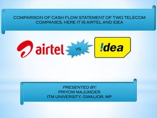 COMPARISON OF CASH FLOW STATEMENT OF TWO TELECOM
COMPANIES, HERE IT IS AIRTEL AND IDEA
VS
PRESENTED BY:
PRIYOM MAJUMDER
ITM UNIVERSITY, GWALIOR, MP
 