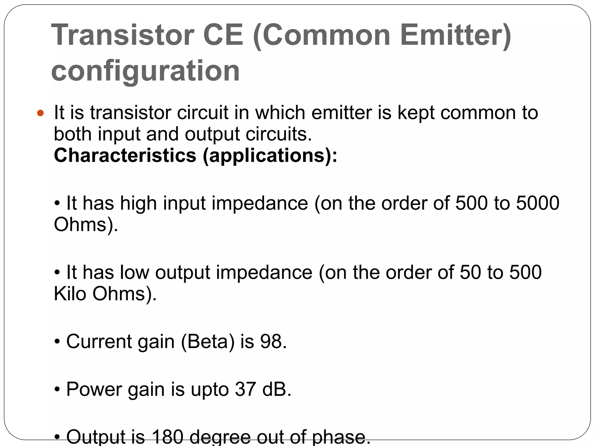 Transistor CE (Common Emitter)
configuration
 It is transistor circuit in which emitter is kept common to
both input and output circuits.
Characteristics (applications):
• It has high input impedance (on the order of 500 to 5000
Ohms).
• It has low output impedance (on the order of 50 to 500
Kilo Ohms).
• Current gain (Beta) is 98.
• Power gain is upto 37 dB.
• Output is 180 degree out of phase.
 