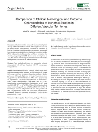 Elmer Press

Original Article

J Neurol Res • 2013;3(5):142-145

Comparison of Clinical, Radiological and Outcome
Characteristics of Ischemic Strokes in
Different Vascular Territories
Ashraf V Valappila, c, Dhanya T Janardhanana, Praveenkumar Raghunatha,
Abdulla Cherayakkatb, Girija ASa
are more alike than different in posterior circulation strokes and
anterior circulation strokes.

Abstract
Background: Ischemic strokes are usually characterized by their
etiology and the affected brain territory defined by the vascular supply. Strokes located within posterior circulation are considered by
some as a condition with high morbidity and mortality. Recent findings suggest that stroke etiologies of posterior circulation strokes
(PCS) and anterior circulation strokes (ACS) are more alike than
dissimilar, suggesting that PCS deserve same investigations as
ACS. The clinical and radiological characteristics and outcome between patients with PCS and ACS were compared.
Methods: Two hundred and twenty-two consecutive ischemic
stroke patients with ACS and 81 patients with PCS were prospectively analysed.
Results: Patients with ACS and PCS did not differ in terms of demographic characteristics. Mean age in ACS group was 65 yrs and
PCS group was 60 yrs. Prevalence of vascular risk factors like hypertension, diabetes, dyslipidemia, coronary artery disease, smoking, past history of stroke/TIA did not differ in two groups except
for hypertension. The mean National Institute of Health Stroke
score (NIHSS) at admission was 11 in ACS and 8 in PCS (P = 0.04).
Brain imaging revealed pathological findings more in ACS group
than PCS (CT, 72% vs. 67%; MRI, 90% vs. 80%). Cardioembolic
stroke was more frequently seen in ACS than PCS (11% vs. 6%). IV
thrombolysis was done in 9 patients with ACS and 3 patients with
PCS. The proportion of patients with good clinical outcome (modified Rankin score 0 - 2) was similar in ACS and PCS (43% vs. 46%
respectively, P = 0.46).
Conclusions: Demographic characteristics, etiology and outcome

Manuscript accepted for publication August 28, 2013
a

Department of Neurology, Malabar Institute of Medical Sciences,
Calicut, Kerala, India
bDepartment of Internal Medicine, Malabar Institute of Medical
Sciences, Calicut, Kerala, India
c
Corresponding author: Ashraf V Valappil, Department of
Neurology, Malabar Institute of Medical Sciences, Govindapuram PO,
Calicut-673016, Kerala, India. Email: drvvashraf@hotmail.com
doi: http://dx.doi.org/10.4021/jnr229w

142

Keywords: Ischemic stroke; Posterior circulation stroke; Anterior
circulation stroke; Comparison; Prognosis

Introduction
Ischemic strokes are usually characterized by their etiology
and the affected brain territory defined by the vascular supply
[1]. However, there is insufficient data on the possible impact of anatomical stroke localization upon the clinical presentation, course, and outcome [2]. Stroke located within the
posterior circulation are considered by some as a condition
with high morbidity and mortality, since the relatively tight
packaging of numerous ascending and descending tracts, as
well as nuclei, within the brainstem enables even small lesions to produce very significant neurological deficits [3].
According to the New England Medical Center Posterior
Circulation registry (NEMC-PCR), stroke mechanisms of
anterior circulation strokes (ACS) and posterior circulation
strokes (PCS) are more alike than dissimilar, suggesting that
PCS deserve the same investigations as ACS [4]. The present
study aims to compare the clinical, radiological and outcome
characteristics of anterior circulation and posterior circulation strokes.

Patients and Methods
The present analysis include consecutive patients with a first
ever acute ischemic stroke who were admitted to the stroke
unit and neurology ward at Malabar Institute of medical
sciences hospital, Kerala, India, from January 2010 to December 2010. Data were collected continuously and entered
into prospectively maintained stroke data base. Stroke was
defined according to the World Health Organization criteria
as an acute focal neurological deficit with symptoms lasting longer than 24 hours [5] and corresponding findings on
brain imaging. A diagnosis of ACS was based on at least two

Articles © The authors | Journal compilation © J Neurol Res and Elmer Press Inc™ | www.neurores.org
This is an open-access article distributed under the terms of the Creative Commons Attribution License, which permits unrestricted use, distribution, and reproduction
in any medium, provided the original work is properly cited

 