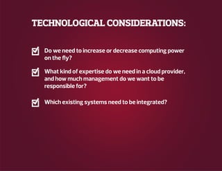 TECHNOLOGICAL CONSIDERATIONS:
Do we need to increase or decrease computing power
on the fly?
What kind of expertise do we need in a cloud provider,
and how much management do we want to be
responsible for?
Which existing systems need to be integrated?
 