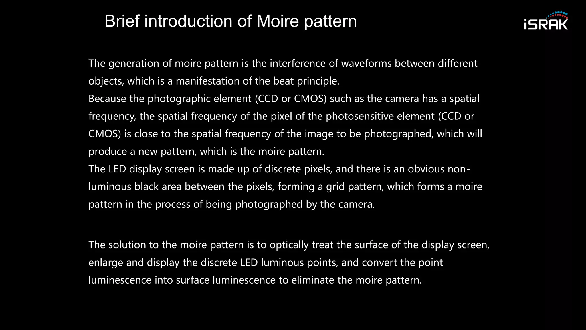 Brief introduction of Moire pattern
The generation of moire pattern is the interference of waveforms between different
objects, which is a manifestation of the beat principle.
Because the photographic element (CCD or CMOS) such as the camera has a spatial
frequency, the spatial frequency of the pixel of the photosensitive element (CCD or
CMOS) is close to the spatial frequency of the image to be photographed, which will
produce a new pattern, which is the moire pattern.
The LED display screen is made up of discrete pixels, and there is an obvious non-
luminous black area between the pixels, forming a grid pattern, which forms a moire
pattern in the process of being photographed by the camera.
The solution to the moire pattern is to optically treat the surface of the display screen,
enlarge and display the discrete LED luminous points, and convert the point
luminescence into surface luminescence to eliminate the moire pattern.
 