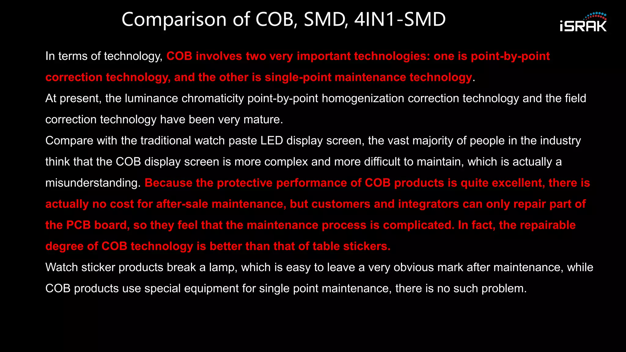 Comparison of COB, SMD, 4IN1-SMD
In terms of technology, COB involves two very important technologies: one is point-by-point
correction technology, and the other is single-point maintenance technology.
At present, the luminance chromaticity point-by-point homogenization correction technology and the field
correction technology have been very mature.
Compare with the traditional watch paste LED display screen, the vast majority of people in the industry
think that the COB display screen is more complex and more difficult to maintain, which is actually a
misunderstanding. Because the protective performance of COB products is quite excellent, there is
actually no cost for after-sale maintenance, but customers and integrators can only repair part of
the PCB board, so they feel that the maintenance process is complicated. In fact, the repairable
degree of COB technology is better than that of table stickers.
Watch sticker products break a lamp, which is easy to leave a very obvious mark after maintenance, while
COB products use special equipment for single point maintenance, there is no such problem.
 