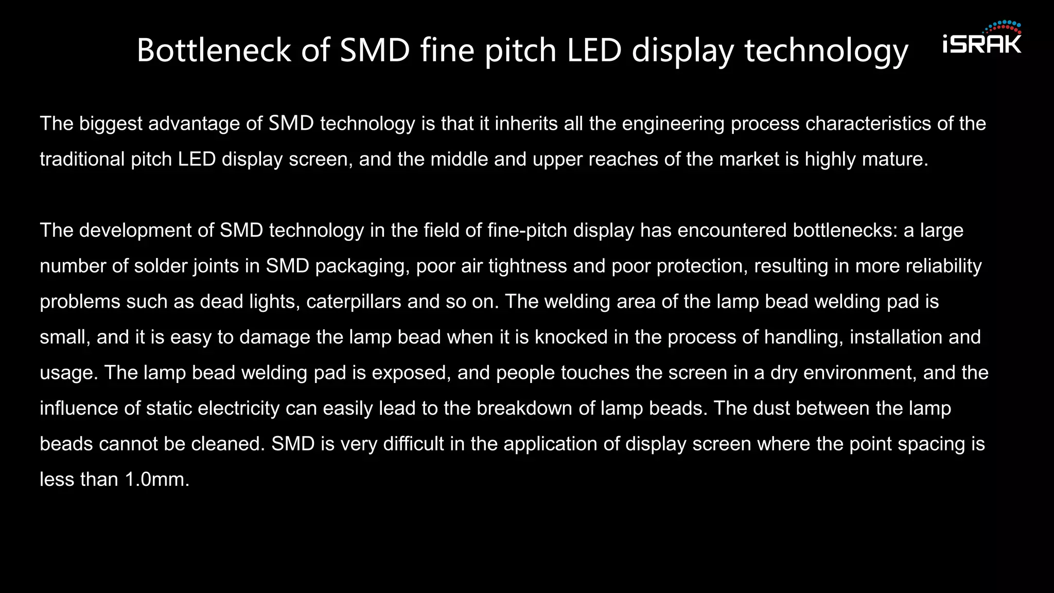 The biggest advantage of SMD technology is that it inherits all the engineering process characteristics of the
traditional pitch LED display screen, and the middle and upper reaches of the market is highly mature.
The development of SMD technology in the field of fine-pitch display has encountered bottlenecks: a large
number of solder joints in SMD packaging, poor air tightness and poor protection, resulting in more reliability
problems such as dead lights, caterpillars and so on. The welding area of the lamp bead welding pad is
small, and it is easy to damage the lamp bead when it is knocked in the process of handling, installation and
usage. The lamp bead welding pad is exposed, and people touches the screen in a dry environment, and the
influence of static electricity can easily lead to the breakdown of lamp beads. The dust between the lamp
beads cannot be cleaned. SMD is very difficult in the application of display screen where the point spacing is
less than 1.0mm.
Bottleneck of SMD fine pitch LED display technology
 