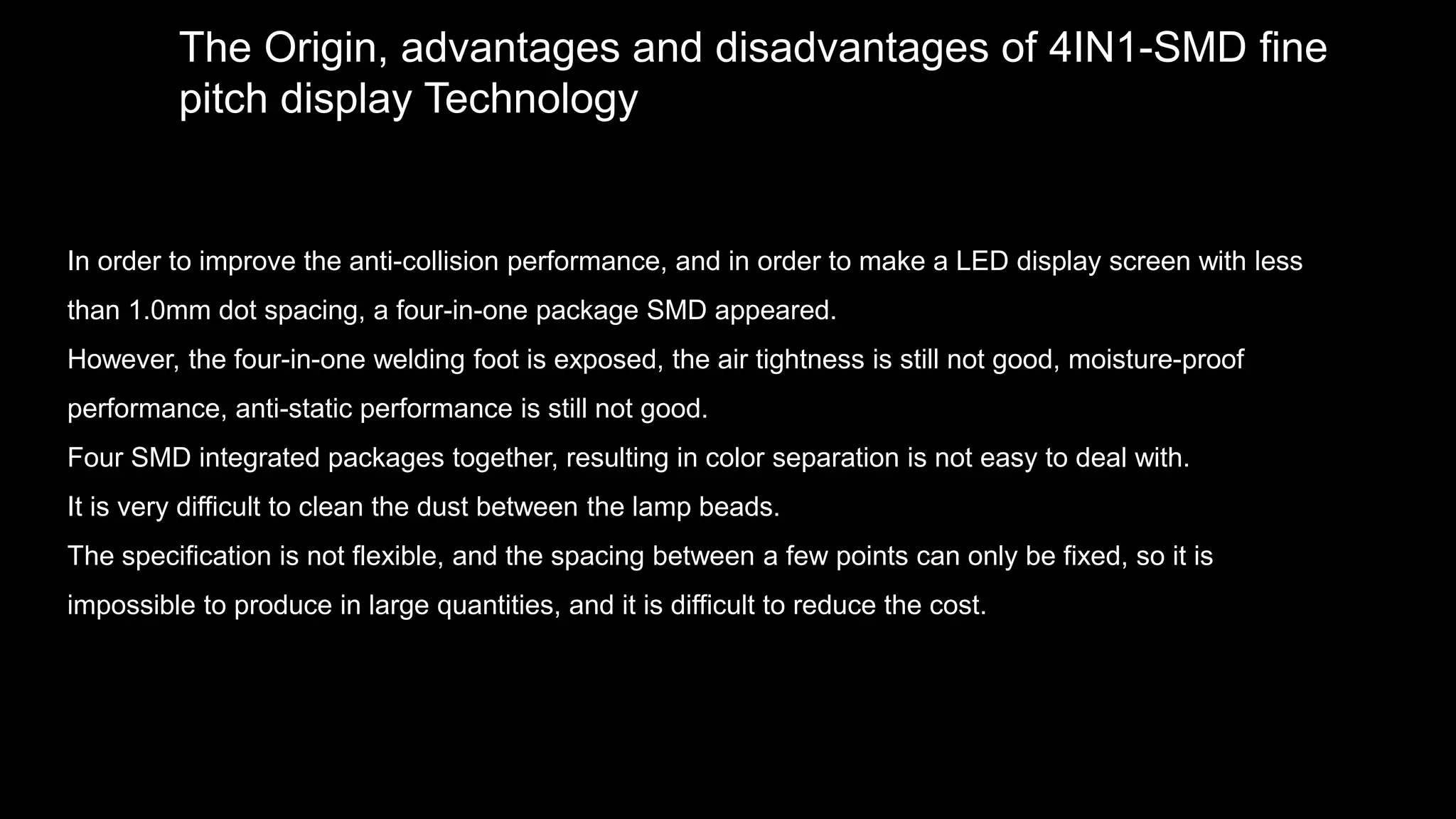 The Origin, advantages and disadvantages of 4IN1-SMD fine
pitch display Technology
In order to improve the anti-collision performance, and in order to make a LED display screen with less
than 1.0mm dot spacing, a four-in-one package SMD appeared.
However, the four-in-one welding foot is exposed, the air tightness is still not good, moisture-proof
performance, anti-static performance is still not good.
Four SMD integrated packages together, resulting in color separation is not easy to deal with.
It is very difficult to clean the dust between the lamp beads.
The specification is not flexible, and the spacing between a few points can only be fixed, so it is
impossible to produce in large quantities, and it is difficult to reduce the cost.
 