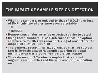 THE IMPACT OF SAMPLE SIZE ON DETECTION

 When the sample size reduced to that of 0.015ng or less
  of DNA, only two alleles were even detectable:
   X
    D21S11
 Homozygous alleles were (as expected) easier to detect
 Using these numbers, it was determined that the optimal
  sample size for DNA was around 1-2 ng of product for the
  AmpFlSTR Profiler Plus™ kit
 The authors, Buscemi, et al., concluded that the success
  rate in forensic casework samples seeking personal
  identification was around 75% before purification
 This rate rose to 90% when samples that were not
  originally amplifiable used the microcon -30 purification
  unit
 