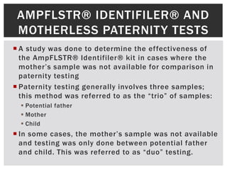 AMPFLSTR® IDENTIFILER® AND
 MOTHERLESS PATERNITY TESTS
 A study was done to determine the effectiveness of
  the AmpFLSTR® Identifiler® kit in cases where the
  mother’s sample was not available for comparison in
  paternity testing
 Paternity testing generally involves three samples;
  this method was referred to as the “trio” of samples:
   Potential father
   Mother
   Child
 In some cases, the mother’s sample was not available
  and testing was only done between potential father
  and child. This was referred to as “duo” testing.
 