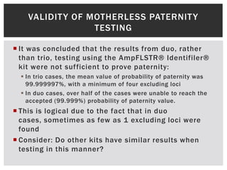 VALIDIT Y OF MOTHERLESS PATERNIT Y
                  TESTING

 It was concluded that the results from duo, rather
  than trio, testing using the AmpFLSTR® Identifiler®
  kit were not sufficient to prove paternity:
   In trio cases, the mean value of probability of paternity was
    99.999997%, with a minimum of four excluding loci
   In duo cases, over half of the cases were unable to reach the
    accepted (99.999%) probability of paternity value.
 This is logical due to the fact that in duo
  cases, sometimes as few as 1 excluding loci were
  found
 Consider: Do other kits have similar results when
  testing in this manner?
 