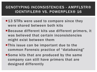 GENOT YPING INCONSISTENCIES - AMPFLSTR®
    IDENTIFILER® VS. POWERPLEX® 16

13 STRs were used to compare since they
 were shared between both kits
Because different kits use different primers, it
 was believed that certain inconsistencies
 might exist between them
This issue can be important due to the
 common Forensic practice of “databasing”
Some kits that are produced by the same
 company can still have primers that are
 designed differently
 