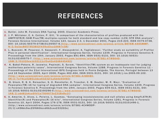 REFERENCES

1. Butler, John M. Forensic DNA Typing. 2005. Elsevier Academic Press.
2. J. P. Whitaker, E. A. Cotton, P. Gill, “A comparison of the characteristics of profiles produced with the
   AMPFlSTR(R) SGM Plus(TM) multiplex system for both standard and low copy number (LCN) STR DNA analysis”,
   Forensic Science International, Volume 123, Issues 2 -3, 1 December 2001, Pages 215 -223, ISSN 0379-0738,
   DOI: 10.1016/S0379-0738(01)00557-6.(http://www.sciencedirect.com/science/article/B6T6W -44HSMMP-
   N/2/0a3ac8657953802f439cd3ca16687e38 )
3. L. Buscemi, M. Pesaresi, C. Sassaroli, F. Alessandrini, A. Tagliabracci, “Further study on suitability of Profiler
   Plus in personal identification”, International Congress Series, Volume 1239, Progress in Forensic Genetics 9.
   Proceedings from the 19th, January 2003, Pages 891 -894, ISSN 0531-5131, DOI: 10.1016/S0531-
   5131(02)00575-7. (http://www.sciencedirect.com/science/article/B7581 -47W664D-
   1NM/2/f01020ea1b32111cf0a42e42d8445492 )
4. K. Babol-Pokora, R. Jacewicz, Pepinski, S. Szram, “Identifiler(TM) system as an inadequate tool for judging
   motherless paternity cases”, International Congress Series, Volume 1288, Progress in Forensic Genetics 11 -
   Proceedings of the 21st International ISFG Congress held in Ponta Delgada, The Azores, Portugal between 13
   and 16 September 2005, April 2006, Pages 462 -464, ISSN 0531-5131, DOI: 10.1016/j.ics.2005.09.102.
   (http://www.sciencedirect.com/science/article/B7581 -4JSBXBX-
   5R/2/7e791e028513dce63232f1a5d4d45460 )
5. B. Glock, R. B. K. Reisacher, S. O. Rennhofer, D. Troscher, E. M. Dauber, W. R. Mayr, “Evaluation of
   Powerplex(TM) 16 for typing of degraded DNA samples”, International Congress Series, Volume 1239, Progress
   in Forensic Genetics 9. Proceedings from the 19th, January 2003, Pages 609 -611, ISSN 0531-5131, DOI:
   10.1016/S0531-5131(02)00296-0.(http://www.sciencedirect.com/science/article/B7581 -47W664D-
   1KB/2/add81b4ca5fbf1a7906672e2318e8a1f )
6. A. Amorim, C. Alves, L. Pereira, L. Gusmao, “Genotyping inconsistencies and null alleles using AmpFLSTR(R)
   Identifiler(R) and Powerplex(R) 16 kits”, International Congress Series, Volume 1261, Progress in Forensic
   Genetics 10, April 2004, Pages 176 -178, ISSN 0531-5131, DOI: 10.1016/S0531-5131(03)01496-1.
   (http://www.sciencedirect.com/science/article/B7581 -4C4WDDP-
   23/2/e458dc9ac25f660bccd6b2cea233202a)
 