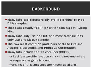 BACKGROUND

 Many labs use commercially available “kits” to type
  DNA samples
 These are usually “STR” (short tandem repeat) typing
  kits.
 Many labs only use one kit, and most forensic labs
  only use one kit per sample.
 The two most common producers of these kits are
  Applied Biosystems and Promega Corporation.
 Many kits include the 13 core loci (CODIS)
    A Loci is a specific location on a chromosome where
     a sequence or gene is found
    Variants of this sequence are known as alleles
 