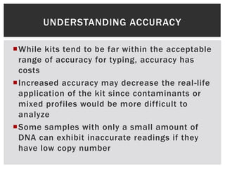 UNDERSTANDING ACCURACY

While kits tend to be far within the acceptable
 range of accuracy for typing, accuracy has
 costs
Increased accuracy may decrease the real-life
 application of the kit since contaminants or
 mixed profiles would be more difficult to
 analyze
Some samples with only a small amount of
 DNA can exhibit inaccurate readings if they
 have low copy number
 
