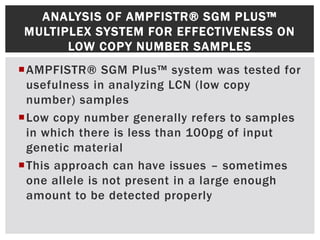 ANALYSIS OF AMPFISTR® SGM PLUS™
MULTIPLEX SYSTEM FOR EFFECTIVENESS ON
      LOW COPY NUMBER SAMPLES
AMPFISTR® SGM Plus™ system was tested for
 usefulness in analyzing LCN (low copy
 number) samples
Low copy number generally refers to samples
 in which there is less than 100pg of input
 genetic material
This approach can have issues – sometimes
 one allele is not present in a large enough
 amount to be detected properly
 