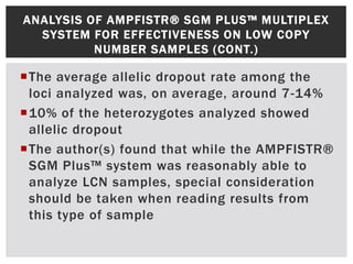 ANALYSIS OF AMPFISTR® SGM PLUS™ MULTIPLEX
  SYSTEM FOR EFFECTIVENESS ON LOW COPY
          NUMBER SAMPLES (CONT.)

The average allelic dropout rate among the
 loci analyzed was, on average, around 7-14%
10% of the heterozygotes analyzed showed
 allelic dropout
The author(s) found that while the AMPFISTR®
 SGM Plus™ system was reasonably able to
 analyze LCN samples, special consideration
 should be taken when reading results from
 this type of sample
 