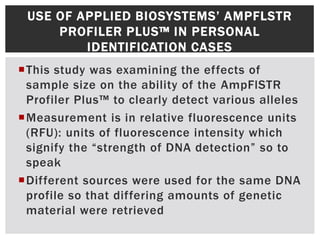 USE OF APPLIED BIOSYSTEMS’ AMPFLSTR
     PROFILER PLUS™ IN PERSONAL
         IDENTIFICATION CASES
This study was examining the effects of
 sample size on the ability of the AmpFlSTR
 Profiler Plus™ to clearly detect various alleles
Measurement is in relative fluorescence units
 (RFU): units of fluorescence intensity which
 signify the “strength of DNA detection” so to
 speak
Different sources were used for the same DNA
 profile so that differing amounts of genetic
 material were retrieved
 