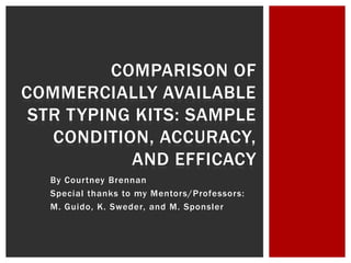 COMPARISON OF
COMMERCIALLY AVAILABLE
 STR TYPING KITS: SAMPLE
   CONDITION, ACCURACY,
           AND EFFICACY
  By Courtney Brennan
  Special thanks to my Mentors/Professors:
  M. Guido, K. Sweder, and M. Sponsler
 