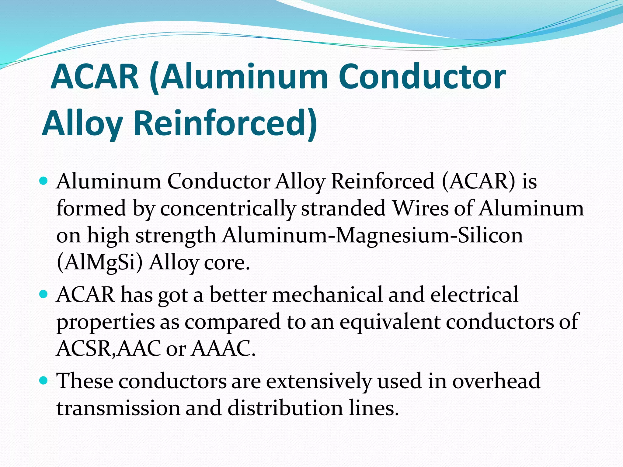 ACAR (Aluminum Conductor
Alloy Reinforced)
 Aluminum Conductor Alloy Reinforced (ACAR) is
formed by concentrically stranded Wires of Aluminum
on high strength Aluminum-Magnesium-Silicon
(AlMgSi) Alloy core.
 ACAR has got a better mechanical and electrical
properties as compared to an equivalent conductors of
ACSR,AAC or AAAC.
 These conductors are extensively used in overhead
transmission and distribution lines.
 